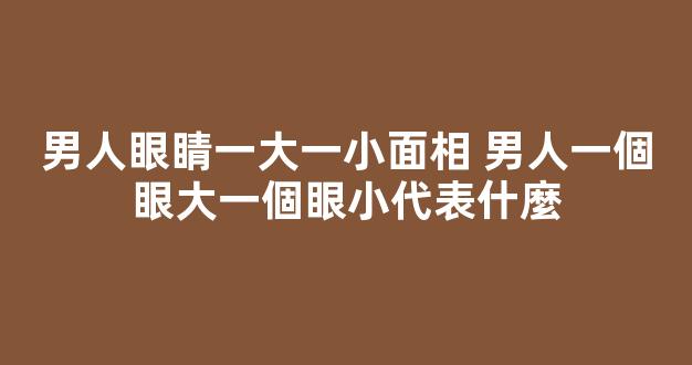 男人眼睛一大一小面相 男人一個眼大一個眼小代表什麼